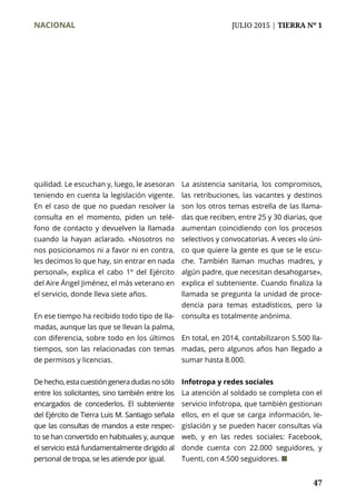 NACIONAL	 JULIO 2015 | TIERRA Nº 1
	 47
quilidad. Le escuchan y, luego, le asesoran
teniendo en cuenta la legislación vigente.
En el caso de que no puedan resolver la
consulta en el momento, piden un telé-
fono de contacto y devuelven la llamada
cuando la hayan aclarado. «Nosotros no
nos posicionamos ni a favor ni en contra,
les decimos lo que hay, sin entrar en nada
personal», explica el cabo 1º del Ejército
del Aire Ángel Jiménez, el más veterano en
el servicio, donde lleva siete años.
En ese tiempo ha recibido todo tipo de lla-
madas, aunque las que se llevan la palma,
con diferencia, sobre todo en los últimos
tiempos, son las relacionadas con temas
de permisos y licencias.
Dehecho,estacuestióngeneradudasnosólo
entre los solicitantes, sino también entre los
encargados de concederlos. El subteniente
del Ejército de Tierra Luis M. Santiago señala
que las consultas de mandos a este respec-
to se han convertido en habituales y, aunque
el servicio está fundamentalmente dirigido al
personal de tropa, se les atiende por igual.
La asistencia sanitaria, los compromisos,
las retribuciones, las vacantes y destinos
son los otros temas estrella de las llama-
das que reciben, entre 25 y 30 diarias, que
aumentan coincidiendo con los procesos
selectivos y convocatorias. A veces «lo úni-
co que quiere la gente es que se le escu-
che. También llaman muchas madres, y
algún padre, que necesitan desahogarse»,
explica el subteniente. Cuando finaliza la
llamada se pregunta la unidad de proce-
dencia para temas estadísticos, pero la
consulta es totalmente anónima.
En total, en 2014, contabilizaron 5.500 lla-
madas, pero algunos años han llegado a
sumar hasta 8.000.
Infotropa y redes sociales
La atención al soldado se completa con el
servicio Infotropa, que también gestionan
ellos, en el que se carga información, le-
gislación y se pueden hacer consultas vía
web, y en las redes sociales: Facebook,
donde cuenta con 22.000 seguidores, y
Tuenti, con 4.500 seguidores. ¢
 