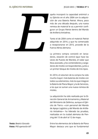EL EJÉRCITO INFORMA	 JULIO 2015 | TIERRA Nº 1
	 49
spaña incorporó la capacidad antimisil a
su Ejército en el año 2004 con la adquisi-
ción de una Batería Patriot. Ahora, poco
más de una década después, una nueva
remesa de material le va a permitir confi-
gurar un Grupo Patriot dentro del Mando
de Artillería Antiaérea.
Tanto el de 2004 como el material Patriot
adquirido en 2014, y que ha comenzado
a recepcionarse en 2015, procede de la
Fuerza Aérea alemana.
La primera compra consistió en lanza-
dores, estación de control (que hace las
veces de Puesto de Mando), el radar que
lleva asociado, y los contenedores y carga-
dores de misiles correspondientes, junto a
un primer bloque de misiles de tres tipos.
En 2014, el volumen de la compra ha sido
mucho mayor: más baterías de misiles con
todos sus elementos, más los que integran
la Batería de Plana Mayor y la de Servicios,
a los que se suman una nueva remesa de
misiles.
La adquisición ha sido realizada por la Di-
rección General de Armamento y Material
del Ministerio de Defensa, aunque el Ejér-
cito de Tierra —con personal del Mando
de Apoyo Logístico y del Mando de Artille-
ría Antiaérea— ha liderado las pruebas,
realizadas en la ciudad alemana de Pen-
zing del 13 de abril al 12 de mayo.
Entre los elementos de la Batería de Plana
Mayor destaca uno que es fundamental
E
Texto: Beatriz Gonzalo
Fotos: PIO operación A/T
 