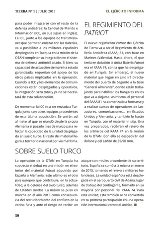 TIERRA Nº 1 | JULIO 2015 	 EL EJÉRCITO INFORMA
50
para poder integrarse con el resto de la
defensa antiaérea: la Central de Mando e
Información (ICC, en sus siglas en inglés).
La ICC, junto a los equipos de transmisio-
nes que permiten enlazar con las Baterías,
va a posibilitar a los militares españoles
desplegados en Turquía en la misión de la
OTAN completar su integración en el siste-
ma de defensa antimisil aliado. Si bien, su
capacidad de actuación siempre ha estado
garantizada, requerían del apoyo de los
otros países implicados en la operación.
Cuando la ICC y los elementos de comuni-
caciones estén desplegados y operativos,
la integración será total y ya no se necesi-
tará de esta colaboración.
De momento, la ICC va a ser enviada a Tur-
quía junto con otros equipos procedentes
de esta última adquisición. Se unirán así
al material que se mandó desde la propia
Alemania el pasado mes de marzo para re-
forzar la capacidad de la unidad desplega-
da en suelo turco. El resto del material lle-
gará a territorio nacional por vía marítima.
El nuevo regimiento Patriot del Ejército
de Tierra va a ser el Regimiento de Arti-
llería Antiaérea (RAAA) 81, con base en
Marines (Valencia). Hasta ahora, el que
tenía en dotación la única Batería Patriot
era el RAAA 74, con la que ha desplega-
do en Turquía. Sin embargo, el nuevo
material que llegue en julio irá directa-
mente del puerto de Sagunto a la base
“General Almirante”, donde están traba-
jando para habilitar los hangares en los
que va a alojarse. Asimismo, el personal
del RAAA 81 ha comenzado a formarse y
a realizar cursos de operadores de lan-
zadores, comunicaciones... en Estados
Unidos y Alemania, y también lo harán
en Turquía, con el material in situ. Una
vez preparados, recibirán el relevo de
los artilleros del RAAA 74 en la misión
de la OTAN. Con ello se despedirán del
Roland y del cañón de 35/90 mm.
SOBRE SUELO TURCO
La operación de la OTAN en Turquía ha
supuesto el debut en una misión en el ex-
terior del material Patriot adquirido por
España a Alemania; este último es el otro
país europeo que contribuye, en la actua-
lidad, a la defensa del cielo turco; además
de Estados Unidos. La misión se puso en
marcha en el año 2013 como consecuen-
cia del recrudecimiento del conflicto en la
vecina Siria y ante el riesgo de recibir un
ataque con misiles procedente de su terri-
torio. España se sumó a la misma en enero
de 2015, tomando el relevo a militares ho-
landeses. La unidad española está desple-
gada en el aeropuerto civil de Adana, lugar
de trabajo del contingente, formado en su
mayoría por personal del RAAA 74. Para
esta unidad, esta también se ha convertido
en su primera participación en una opera-
ción internacional como tal unidad. ¢
EL REGIMIENTO DEL
PATRIOT
 