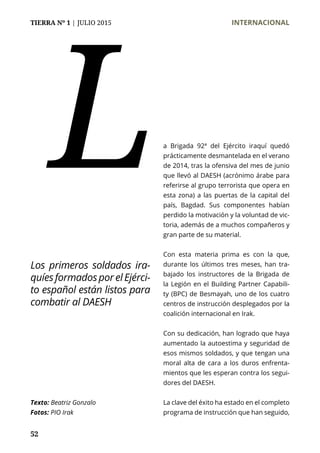 TIERRA Nº 1 | JULIO 2015 	 INTERNACIONAL
52
a Brigada 92ª del Ejército iraquí quedó
prácticamente desmantelada en el verano
de 2014, tras la ofensiva del mes de junio
que llevó al DAESH (acrónimo árabe para
referirse al grupo terrorista que opera en
esta zona) a las puertas de la capital del
país, Bagdad. Sus componentes habían
perdido la motivación y la voluntad de vic-
toria, además de a muchos compañeros y
gran parte de su material.
Con esta materia prima es con la que,
durante los últimos tres meses, han tra-
bajado los instructores de la Brigada de
la Legión en el Building Partner Capabili-
ty (BPC) de Besmayah, uno de los cuatro
centros de instrucción desplegados por la
coalición internacional en Irak.
Con su dedicación, han logrado que haya
aumentado la autoestima y seguridad de
esos mismos soldados, y que tengan una
moral alta de cara a los duros enfrenta-
mientos que les esperan contra los segui-
dores del DAESH.
La clave del éxito ha estado en el completo
programa de instrucción que han seguido,
L
Texto: Beatriz Gonzalo
Fotos: PIO Irak
Los primeros soldados ira-
quíesformadosporelEjérci-
to español están listos para
combatir al DAESH
 