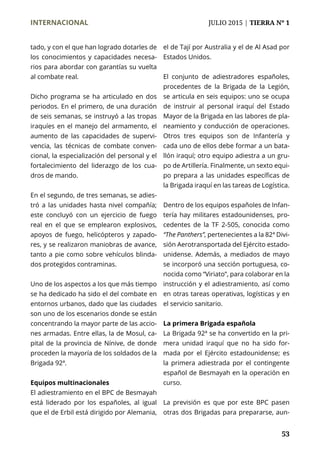 INTERNACIONAL	 JULIO 2015 | TIERRA Nº 1
	 53
tado, y con el que han logrado dotarles de
los conocimientos y capacidades necesa-
rios para abordar con garantías su vuelta
al combate real.
Dicho programa se ha articulado en dos
periodos. En el primero, de una duración
de seis semanas, se instruyó a las tropas
iraquíes en el manejo del armamento, el
aumento de las capacidades de supervi-
vencia, las técnicas de combate conven-
cional, la especialización del personal y el
fortalecimiento del liderazgo de los cua-
dros de mando.
En el segundo, de tres semanas, se adies-
tró a las unidades hasta nivel compañía;
este concluyó con un ejercicio de fuego
real en el que se emplearon explosivos,
apoyos de fuego, helicópteros y zapado-
res, y se realizaron maniobras de avance,
tanto a pie como sobre vehículos blinda-
dos protegidos contraminas.
Uno de los aspectos a los que más tiempo
se ha dedicado ha sido el del combate en
entornos urbanos, dado que las ciudades
son uno de los escenarios donde se están
concentrando la mayor parte de las accio-
nes armadas. Entre ellas, la de Mosul, ca-
pital de la provincia de Nínive, de donde
proceden la mayoría de los soldados de la
Brigada 92ª.
Equipos multinacionales
El adiestramiento en el BPC de Besmayah
está liderado por los españoles, al igual
que el de Erbil está dirigido por Alemania,
el de Tají por Australia y el de Al Asad por
Estados Unidos.
El conjunto de adiestradores españoles,
procedentes de la Brigada de la Legión,
se articula en seis equipos: uno se ocupa
de instruir al personal iraquí del Estado
Mayor de la Brigada en las labores de pla-
neamiento y conducción de operaciones.
Otros tres equipos son de Infantería y
cada uno de ellos debe formar a un bata-
llón iraquí; otro equipo adiestra a un gru-
po de Artillería. Finalmente, un sexto equi-
po prepara a las unidades específicas de
la Brigada iraquí en las tareas de Logística.
Dentro de los equipos españoles de Infan-
tería hay militares estadounidenses, pro-
cedentes de la TF 2-505, conocida como
“The Panthers”, pertenecientes a la 82ª Divi-
sión Aerotransportada del Ejército estado-
unidense. Además, a mediados de mayo
se incorporó una sección portuguesa, co-
nocida como “Viriato”, para colaborar en la
instrucción y el adiestramiento, así como
en otras tareas operativas, logísticas y en
el servicio sanitario.
La primera Brigada española
La Brigada 92ª se ha convertido en la pri-
mera unidad iraquí que no ha sido for-
mada por el Ejército estadounidense; es
la primera adiestrada por el contingente
español de Besmayah en la operación en
curso.
La previsión es que por este BPC pasen
otras dos Brigadas para prepararse, aun-
 