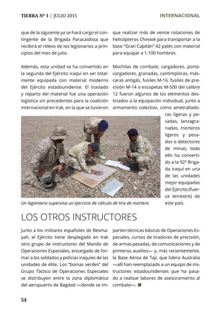 TIERRA Nº 1 | JULIO 2015 	 INTERNACIONAL
54
que de la siguiente ya se hará cargo el con-
tingente de la Brigada Paracaidista que
recibirá el relevo de los legionarios a prin-
cipios del mes de julio.
Además, esta unidad se ha convertido en
la segunda del Ejército iraquí en ser total-
mente equipada con material moderno
del Ejército estadounidense. El traslado
y reparto del material fue una operación
logística sin precedentes para la coalición
internacional en Irak, en la que se tuvieron
LOS OTROS INSTRUCTORES
Junto a los militares españoles de Besma-
yah, el Ejército tiene desplegado en Irak
otro grupo de instructores del Mando de
Operaciones Especiales, encargado de for-
mar a los soldados y policías iraquíes de las
unidades de élite. Los “boinas verdes” del
Grupo Táctico de Operaciones Especiales
se distribuyen entre la zona diplomática
del aeropuerto de Bagdad —donde se im-
parten técnicas básicas de Operaciones Es-
peciales, cursos de tiradores de precisión,
de armas pesadas, de comunicaciones y de
primeros auxilios— y, más recientemente,
la Base Aérea de Tají, que lidera Australia
—allí han reemplazado a un equipo de ins-
tructores estadounidenses que ha pasa-
do a realizar labores de asesoramiento al
combate—. ¢
que realizar más de veinte rotaciones de
helicópteros Chinook para transportar a la
base “Gran Capitán” 42 palés con material
para equipar a 1.100 hombres.
Mochilas de combate, cargadores, porta-
cargadores, granadas, cantimploras, más-
caras antigás, fusiles M-16, fusiles de pre-
cisión M-14 o escopetas M-500 del calibre
12 fueron algunos de los elementos des-
tinados a la equipación individual, junto a
armamento colectivo, como ametrallado-
ras ligeras y pe-
sadas, lanzagra-
nadas, morteros
ligeros y pesa-
dos o detectores
de minas; todo
ello ha converti-
do a la 92ª Briga-
da iraquí en una
de las unidades
mejor equipadas
del Ejército (fuer-
za terrestre) de
este país.Un legionario supervisa un ejercicio de cálculo de tiro de mortero
 
