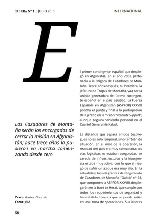 TIERRA Nº 1 | JULIO 2015 	 INTERNACIONAL
58
l primer contingente español que desple-
gó en Afganistán, en el año 2002, perte-
necía a la Brigada de Cazadores de Mon-
taña. Trece años después, su heredera, la
Jefatura de Tropas de Montaña, va a ser la
unidad generadora del último contingen-
te español en el país asiático. La Fuerza
Española en Afganistán (ASPFOR) XXXVIII
pondrá el punto y final a la participación
del Ejército en la misión “Resolute Support”,
aunque seguirá habiendo personal en el
Cuartel General de Kabul.
La distancia que separa ambos desplie-
gues no es solo temporal, sino también de
situación. En el inicio de la operación, la
realidad del país era muy complicada; las
vías logísticas no estaban aseguradas, se
carecía de infraestructuras y la insurgen-
cia estaba muy activa, con lo que el ries-
go de sufrir un ataque era muy alto. En la
actualidad, los integrantes del Regimiento
de Cazadores de Montaña “Galicia” nº 64,
que componen la ASPFOR XXXVIII, desple-
garán en la base de Herat, que cumple con
todos los requerimientos de seguridad y
habitabilidad con los que se puede soñar
en una zona de operaciones. Sus labores
E
Texto: Beatriz Gonzalo
Fotos: JTM
Los Cazadores de Monta-
ña serán los encargados de
cerrar la misión en Afganis-
tán; hace trece años la pu-
sieron en marcha comen-
zando desde cero
 
