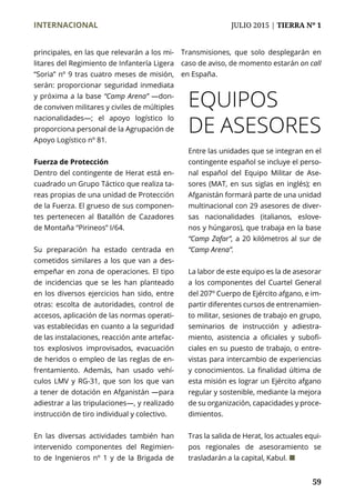 INTERNACIONAL	 JULIO 2015 | TIERRA Nº 1
	 59
principales, en las que relevarán a los mi-
litares del Regimiento de Infantería Ligera
“Soria” nº 9 tras cuatro meses de misión,
serán: proporcionar seguridad inmediata
y próxima a la base “Camp Arena” —don-
de conviven militares y civiles de múltiples
nacionalidades—; el apoyo logístico lo
proporciona personal de la Agrupación de
Apoyo Logístico nº 81.
Fuerza de Protección
Dentro del contingente de Herat está en-
cuadrado un Grupo Táctico que realiza ta-
reas propias de una unidad de Protección
de la Fuerza. El grueso de sus componen-
tes pertenecen al Batallón de Cazadores
de Montaña “Pirineos” I/64.
Su preparación ha estado centrada en
cometidos similares a los que van a des-
empeñar en zona de operaciones. El tipo
de incidencias que se les han planteado
en los diversos ejercicios han sido, entre
otras: escolta de autoridades, control de
accesos, aplicación de las normas operati-
vas establecidas en cuanto a la seguridad
de las instalaciones, reacción ante artefac-
tos explosivos improvisados, evacuación
de heridos o empleo de las reglas de en-
frentamiento. Además, han usado vehí-
culos LMV y RG-31, que son los que van
a tener de dotación en Afganistán —para
adiestrar a las tripulaciones—, y realizado
instrucción de tiro individual y colectivo.
En las diversas actividades también han
intervenido componentes del Regimien-
to de Ingenieros nº 1 y de la Brigada de
Transmisiones, que solo desplegarán en
caso de aviso, de momento estarán on call
en España.
EQUIPOS
DE ASESORES
Entre las unidades que se integran en el
contingente español se incluye el perso-
nal español del Equipo Militar de Ase-
sores (MAT, en sus siglas en inglés); en
Afganistán formará parte de una unidad
multinacional con 29 asesores de diver-
sas nacionalidades (italianos, eslove-
nos y húngaros), que trabaja en la base
“Camp Zafar”, a 20 kilómetros al sur de
“Camp Arena”.
La labor de este equipo es la de asesorar
a los componentes del Cuartel General
del 207º Cuerpo de Ejército afgano, e im-
partir diferentes cursos de entrenamien-
to militar, sesiones de trabajo en grupo,
seminarios de instrucción y adiestra-
miento, asistencia a oficiales y subofi-
ciales en su puesto de trabajo, o entre-
vistas para intercambio de experiencias
y conocimientos. La finalidad última de
esta misión es lograr un Ejército afgano
regular y sostenible, mediante la mejora
de su organización, capacidades y proce-
dimientos.
Tras la salida de Herat, los actuales equi-
pos regionales de asesoramiento se
trasladarán a la capital, Kabul. ¢
 