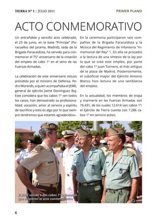 TIERRA Nº 1 | JULIO 2015 	 PRIMER PLANO
6
ACTO CONMEMORATIVO
Un entrañable y sencillo acto celebrado,
el 23 de junio, en la base “Príncipe” (Pa-
racuellos del Jarama, Madrid), sede de la
Brigada Paracaidista, ha servido para con-
memorar el 75º aniversario de la creación
del empleo de cabo 1º en el seno de las
Fuerzas Armadas.
La celebración de este aniversario estuvo
presidida por el ministro de Defensa, Pe-
dro Morenés, a quien acompañaba el JEME,
general de ejército Jaime Domínguez Buj.
Este considera que los cabos 1º «en todos
los casos, han demostrado su profesiona-
lidad, vocación, amor al servicio y espíritu
de sacrificio y esto es algo por lo que siem-
pre tendremos que estarles agradecidos».
En la ceremonia participaron seis com-
pañías de la Brigada Paracaidista y la
Música del Regimiento de Infantería “In-
memorial del Rey” 1. En ella se procedió
a la lectura de una síntesis de la ley por
la que se creó este empleo, por parte
del cabo 1º Juan Tornero, el más antiguo
de la plaza de Madrid. Posteriormente,
el suboficial mayor del Ejército Antonio
Blanco hizo lectura de una semblanza
del empleo.
En la actualidad, los miembros de tropa
y marinería en las Fuerzas Armadas son
76.431, de los cuales 12.614 son cabos 1º;
el Ejército de Tierra cuenta con 7.286 ca-
bos 1º en servicio activo.
El JEME saluda a dos cabos 1º legionarios
que asistieron al acto conmemorativo
 