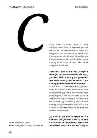 TIERRA Nº 1 | JULIO 2015 	 ENTREVISTA
62
arlos Sainz Cenamor (Madrid, 1962)
siempre destacó en los deportes, pero el
destino le tenía reservado un lugar pri-
vilegiado en el mundo de los rallies: dos
Campeonatos del Mundo de Rallies, un
Campeonato del Mundo de Rallies Cross
Country de la FIA y un Rally Dakar en la
categoría de coches.
En España usted ha marcado una época
(el mejor piloto de Rally de la Historia),
¿es duro abrir brecha para generacio-
nes posteriores? ¿Tiene su encanto ini-
ciar algo que no tiene mucha afición?
Sí, sin duda. El automovilismo y, en con-
creto, el mundo de los rallies no era una
especialidad que fuera muy conocida en
nuestro país; había afición, pero no había
ningún piloto que hiciese el Campeonato
del Mundo regularmente y que hubiese
conseguido grandes resultados. Iniciar ese
camino fue bonito y a la vez duro, pero fue
un reto apasionante.
¿Qué es lo que más le atraía de esa
competición? ¿Quizás el hecho de que
correr fuera de pista da más sensación
de libertad al volante, que los tiempos
C
Texto: Rosabel G. Cañas
Fotos: Iván Jiménez / DECET y BRIAC XII
 