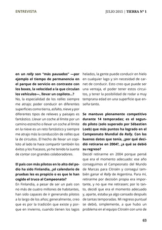 ENTREVISTA	 JULIO 2015 | TIERRA Nº 1
	 63
en un rally son “más pausados” —por
ejemplo el tiempo de permanencia en
el parque de servicio en contraste con
los boxes, la velocidad a la que circulan
los vehículos—, llevar un copiloto…?
No, la especialidad de los rallies siempre
me atrajo; poder conducir en diferentes
superficies como tierra, asfalto, nieve y por
diferentes tipos de relieves y paisajes es
fantástico. Llevar un coche al límite por un
camino estrecho o llevar un coche al límite
en la nieve es un reto fantástico y siempre
me atrajo más la conducción de rallies que
la de circuitos. El hecho de llevar un copi-
loto al lado te hace compartir también los
éxitos y los fracasos, yo he tenido la suerte
de contar con grandes colaboradores.
El país con más pilotos en lo alto del po-
dio ha sido Finlandia, ¿el calendario de
pruebas les es propicio o es que le han
cogido el truco al Campeonato?
En Finlandia, a pesar de ser un país con
no más de cuatro millones de habitantes,
han sido capaces de ir generando pilotos
a lo largo de los años; generalmente, creo
que es por la tradición que existe y por-
que en invierno, cuando tienen los lagos
helados, la gente puede conducir en hielo
en cualquier lago y sin necesidad de car-
net de conducir. Esto creo que puede ser
una ventaja, el poder tener estos circui-
tos, y tener la posibilidad de rodar a muy
temprana edad en una superficie que en-
seña tanto.
Se mantuvo plenamente competitivo
durante 14 temporadas; es el segun-
do piloto (solo superado por Sébastien
Loeb) que más puntos ha logrado en el
Campeonato Mundial de Rally. Con los
buenos datos que tenía, ¿por qué deci-
dió retirarse en 2004?, ¿a qué se debió
su regreso?
Decidí retirarme en 2004 porque pensé
que era el momento adecuado: ese año
conseguimos el Campeonato del Mundo
de Marcas para Citroën y conseguí tam-
bién ganar el Rally de Argentina. Para mí,
retirarme por decisión propia era impor-
tante, y no que me retirasen; por lo tan-
to, decidí que era el momento adecuado
y, aparte, estaba ya algo cansado después
de tantas temporadas. Mi regreso puntual
se debió, simplemente, a que hubo un
problema en el equipo Citroën con uno de
 