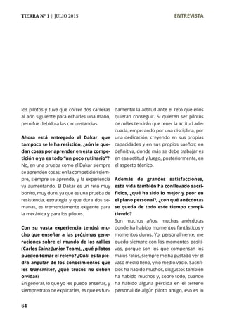 TIERRA Nº 1 | JULIO 2015 	 ENTREVISTA
64
los pilotos y tuve que correr dos carreras
al año siguiente para echarles una mano,
pero fue debido a las circunstancias.
Ahora está entregado al Dakar, que
tampoco se le ha resistido, ¿aún le que-
dan cosas por aprender en esta compe-
tición o ya es todo “un poco rutinario”?
No, en una prueba como el Dakar siempre
se aprenden cosas; en la competición siem-
pre, siempre se aprende, y la experiencia
va aumentando. El Dakar es un reto muy
bonito, muy duro, ya que es una prueba de
resistencia, estrategia y que dura dos se-
manas, es tremendamente exigente para
la mecánica y para los pilotos.
Con su vasta experiencia tendrá mu-
cho que enseñar a las próximas gene-
raciones sobre el mundo de los rallies
(Carlos Sainz Junior Team), ¿qué pilotos
pueden tomar el relevo? ¿Cuál es la pie-
dra angular de los conocimientos que
les transmite?, ¿qué trucos no deben
olvidar?
En general, lo que yo les puedo enseñar, y
siempre trato de explicarles, es que es fun-
damental la actitud ante el reto que ellos
quieran conseguir. Si quieren ser pilotos
de rallies tendrán que tener la actitud ade-
cuada, empezando por una disciplina, por
una dedicación, creyendo en sus propias
capacidades y en sus propios sueños; en
definitiva, donde más se debe trabajar es
en esa actitud y luego, posteriormente, en
el aspecto técnico.
Además de grandes satisfacciones,
esta vida también ha conllevado sacri-
ficios, ¿qué ha sido lo mejor y peor en
el plano personal?, ¿con qué anécdotas
se queda de todo este tiempo compi-
tiendo?
Son muchos años, muchas anécdotas
donde ha habido momentos fantásticos y
momentos duros. Yo, personalmente, me
quedo siempre con los momentos positi-
vos, porque son los que compensan los
malos ratos, siempre me ha gustado ver el
vaso medio lleno, y no medio vacío. Sacrifi-
cios ha habido muchos, disgustos también
ha habido muchos y, sobre todo, cuando
ha habido alguna pérdida en el terreno
personal de algún piloto amigo, eso es lo
 