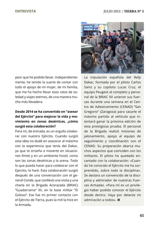ENTREVISTA	 JULIO 2015 | TIERRA Nº 1
	 65
La tripulación española del Rally
Dakar, formada por el piloto Carlos
Sainz y su copiloto Lucas Cruz, el
equipo Peugeot al completo y perso-
nal de la BRIAC XII unieron sus fuer-
zas durante una semana en el Cen-
tro de Adiestramiento (CENAD) “San
Gregorio” (Zaragoza) para sacarle el
máximo partido al vehículo que in-
tentará ganar la próxima edición de
esta prestigiosa prueba. El personal
de la Brigada realizó misiones de
jalonamiento, apoyo al equipo de
seguimiento y coordinación con el
CENAD. Su preparación abarca mu-
chos aspectos que coinciden con los
militares. El piloto ha quedado en-
cantado con la colaboración: «Cuan-
do he conocido el Ejército me ha sor-
prendido, sobre todo la disciplina».
Se declara un convencido de la disci-
plina y admirador de nuestras Fuer-
zas Armadas. «Para mí es un privile-
gio haber podido conocer el Ejército
desde dentro. Vaya por delante mi
admiración a todos». ¢
peor que he podido llevar. Independiente-
mente, he tenido la suerte de contar con
todo el apoyo de mi mujer, de mi familia,
que me ha hecho llevar esos ratos de so-
ledad y viajes eternos, de una manera mu-
cho más llevadera.
Desde 2014 se ha convertido en “asesor
del Ejército” para mejorar la vida y mo-
vimiento en zonas desérticas, ¿cómo
surgió esta colaboración?
Para mí, de entrada, es un orgullo colabo-
rar con nuestro Ejército. Cuando surgió
esta idea no dudé en asesorar al máximo
con la experiencia que tenía del Dakar,
ya que te enseña a moverte en situacio-
nes límite y en un ambiente hostil, como
son las zonas desérticas y la arena. Todo
lo que pueda hacer para colaborar con el
Ejercito, lo haré. Esta colaboración surgió
después de una conversación con el ge-
neral Conde, que conllevó una visita y una
charla en la Brigada Acorazada (BRIAC)
“Guadarrama” XII, en la base militar “El
Goloso”. Ese fue mi primer contacto con
el Ejército de Tierra, pues la mili la hice en
la Armada.
 