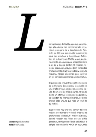 HISTORIA	 JULIO 2015 | TIERRA Nº 1
	 67
os habitantes de Melilla, con sus autorida-
des a la cabeza, han conmemorado en ju-
nio el centenario de la bendición del Pan-
teón de Héroes, construido inicialmente
para dar sepultura a los militares falleci-
dos en la Guerra de Melilla y que, poste-
riormente, se amplió para acoger también
a los de la Guerra del Rif. Allí reposan mi-
les de españoles, algunos bien conocidos
(incluidos más de 20 laureados) y otros, la
mayoría, héroes anónimos que cayeron
en los combates contra las cabilas rifeñas.
El panteón se encuentra en el Cementerio
de la Purísima Concepción, y consiste en
una cripta circular a la que se accede a tra-
vés de un arco de medio punto. Al fondo
existe un altar y, a lo largo de las paredes,
se suceden 16 hileras de nichos, de cinco
alturas cada una, lo que hace un total de
80 nichos.
Bajo el suelo hay una fosa común de ocho
metros de diámetro y cuatro metros de
profundidad (en total, 61 metros cúbicos),
donde reposan los restos de casi 3.000
personas, la mayoría de ellas ejecutadas a
sangre fría en Monte Arruit en 1921, tras
L
Texto: Miguel Renuncio
Foto: COMGEMEL
 