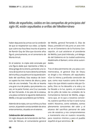 TIERRA Nº 1 | JULIO 2015 	 HISTORIA
68
haber depuesto las armas con la condición
de que se respetarían sus vidas. La lápida
que cubre esa fosa lleva inscrito el poema
de Ramón Goy de Silva que durante años
figuró, precisamente, en el cementerio de
Monte Arruit.
En el exterior, la cripta está coronada por
una figura alada que representa a Niké, la
diosa griega de la victoria, portando una co-
rona de laurel en la mano derecha (símbolo
del triunfo) y una palma en la izquierda (sím-
bolo del sacrificio). Esta estatua de bron-
ce supera los tres metros de altura y pesa
más de una tonelada. Tras ella se levanta
una gran cruz de piedra, que presenta a su
vez, en la parte frontal, una Cruz Laureada
de San Fernando. A los pies de la estatua,
una placa contiene la siguiente dedicatoria:
Melilla, a los que sucumbieron por la Patria.
Además de la cripta, con sus nichos y su fosa
común, el panteón consta también de otros
enterramientos, situados en el exterior.
Celebración del centenario
Un siglo después de la bendición del Pan-
teón de Héroes, el comandante general
de Melilla, general Fernando G. Díaz de
Otazu, presidió el 5 de junio un acto mili-
tar en el Cementerio de la Purísima Con-
cepción, al cual asistieron el presidente
de Melilla, Juan José Imbroda, y el delega-
do del Gobierno en la ciudad autónoma,
Abdelmalik el Barkani, entre otras autori-
dades.
Tras el descubrimiento de una placa con-
memorativa, el general Díaz de Otazu
se dirigió a los militares allí sepultados:
«Con la íntima y profunda convicción de
que, como reza nuestro canto de home-
naje a los que disteis vuestra vida por Es-
paña, Dios os ha devuelto a la vida y os
ha llevado a la luz, quiero, en presencia
de los jefes de todas las unidades de la
Comandancia General de Melilla, asegu-
raros que, en lo que a nosotros concier-
ne, vuestro sacrificio no fue ni será nunca
estéril. Nosotros, como soldados, somos
plenamente conscientes del valor y el
alcance del sacrificio personal de cada
uno de vosotros y nos comprometemos
a mantenerlo vivo en nuestro recuerdo,
para nosotros mismos y para el pueblo
español al que servimos». ¢
Miles de españoles, caídos en las campañas de principios del
siglo XX, están sepultados a orillas del Mediterráneo
 