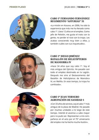 PRIMER PLANO	 JULIO 2015 | TIERRA Nº 1
	 7
«La misión en Kosovo, en 2006, ha sido la
experiencia que más me ha llenado como
cabo 1º. Llevo 12 años en el empleo. Como
jefe de Pelotón, me gusta el trato con la
gente, no perder el roce con la tropa. Les
acabas conociendo muy bien a ellos, y
también cuáles son sus inquietudes».
CABO 1º FERNANDO FERNÁNDEZ
REGIMIENTO “ASTURIAS” 31
«Con 33 años de servicio, soy el cabo 1º más
antiguo de la plaza de Madrid. He pasado
por muchas unidades a lo largo de este
tiempo. Intenté el ascenso a cabo mayor
pero no pudo ser. Representar a mis com-
pañeros en el acto por el 75º aniversario
del empleo me ha hecho mucha ilusión».
CABO 1º JUAN TORNERO
AGRUPACIÓN DE SANIDAD 1
CABO 1º DIEGO JIMÉNEZ
BATALLÓN DE HELICÓPTEROS
DE MANIOBRA IV
«Hace 34 años que soy cabo 1º. Soy el
más antiguo del Ejército. He pasado casi
todo el empleo destinado en la Legión.
Después me vine al Destacamento del
Batallón de Helicópteros de Maniobra
IV, en Melilla. En este tiempo, la tropa ha
cambiado».
 