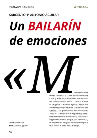 TIERRA Nº 1 | JULIO 2015 	 CONOCER A...
70
SARGENTO 1º ANTONIO AGUILAR
Un BAILARÍN
de emociones
«M				 i inmersión en la
danza comienza a través de los bailes de
salón y, más en profundidad, con los bai-
les latinos cuando tenía 21 años», afirma
el sargento 1º Antonio Aguilar, destinado
en la Dirección de Asuntos Económicos del
Ejército. Tras permanecer durante varios
años así —dando clases regulares y obte-
niendo el reconocimiento de su entorno—
llegó un momento en que, con frecuencia,
le empezaron a sugerir que diera un paso
más difícil: el paso hacia el tango.
Texto: Redacción
Foto: Antonio Aguilar
 