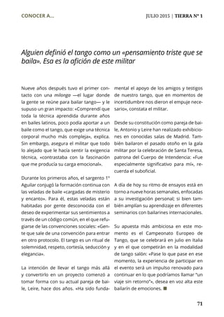 CONOCER A...	 JULIO 2015 | TIERRA Nº 1
	 71
Nueve años después tuvo el primer con-
tacto con una milonga ­—el lugar donde
la gente se reúne para bailar tango— y le
supuso un gran impacto: «Comprendí que
toda la técnica aprendida durante años
en bailes latinos, poco podía aportar a un
baile como el tango, que exige una técnica
corporal mucho más compleja», explica.
Sin embargo, asegura el militar que todo
lo alejado que le hacía sentir la exigencia
técnica, «contrastaba con la fascinación
que me producía su carga emocional».
Durante los primeros años, el sargento 1º
Aguilar conjugó la formación continua con
las veladas de baile «cargadas de misterio
y encanto». Para él, estas veladas están
habitadas por gente desconocida con el
deseo de experimentar sus sentimientos a
través de un código común, en el que refu-
giarse de las convenciones sociales: «Gen-
te que sale de una convención para entrar
en otro protocolo. El tango es un ritual de
solemnidad, respeto, cortesía, seducción y
elegancia».
La intención de llevar el tango más allá
y convertirlo en un proyecto comenzó a
tomar forma con su actual pareja de bai-
le, Leire, hace dos años. «Ha sido funda-
mental el apoyo de los amigos y testigos
de nuestro tango, que en momentos de
incertidumbre nos dieron el empuje nece-
sario», constata el militar.
Desde su constitución como pareja de bai-
le, Antonio y Leire han realizado exhibicio-
nes en conocidas salas de Madrid. Tam-
bién bailaron el pasado otoño en la gala
militar por la celebración de Santa Teresa,
patrona del Cuerpo de Intendencia: «Fue
especialmente significativo para mí», re-
cuerda el suboficial.
A día de hoy su ritmo de ensayos está en
torno a nueve horas semanales, enfocadas
a su investigación personal; si bien tam-
bién amplían su aprendizaje en diferentes
seminarios con bailarines internacionales.
Su apuesta más ambiciosa en este mo-
mento es el Campeonato Europeo de
Tango, que se celebrará en julio en Italia
y en el que competirán en la modalidad
de tango salón: «Pase lo que pase en ese
momento, la experiencia de participar en
el evento será un impulso renovado para
continuar en lo que podríamos llamar “un
viaje sin retorno”», desea en voz alta este
bailarín de emociones. ¢
Alguien definió el tango como un «pensamiento triste que se
baila». Esa es la afición de este militar
 