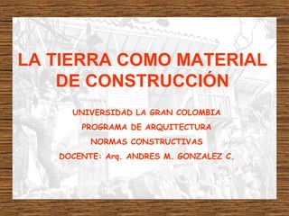 LA TIERRA COMO MATERIAL
DE CONSTRUCCIÓN
UNIVERSIDAD LA GRAN COLOMBIA
PROGRAMA DE ARQUITECTURA
NORMAS CONSTRUCTIVAS
DOCENTE: Arq. ANDRES M. GONZALEZ C.
 