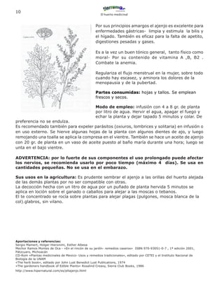 10
                                                      El huerto medicinal


                                                   Por sus principios amargos el ajenjo es excelente para
                                                   enfermedades gástricas- limpia y estimula la bilis y
                                                   el hígado. También es eficaz para la falta de apetito,
                                                   digestiones pesadas y gases.

                                                   Es a la vez un buen tónico general, tanto físico como
                                                   moral- Por su contenido de vitamina A ,B, B2 .
                                                   Combate la anemia.

                                                   Regulariza el flujo menstrual en la mujer, sobre todo
                                                   cuando hay escasez, y aminora los dolores de la
                                                   menopausia y de la pubertad.

                                                   Partes consumidas: hojas y tallos. Se emplean
                                                   frescos y secos.

                                                   Modo de empleo: infusión con 4 a 8 gr. de planta
                                                   por litro de agua. Hervir el agua, apagar el fuego y
                                                   echar la planta y dejar tapado 5 minutos y colar. De
preferencia no se endulza.
Es recomendado también para expeler parásitos (oxiuros, lombrices y solitaria) en infusión o
en uso externo. Se hierve algunas hojas de la planta con algunos dientes de ajo, y luego
remojando una toalla se aplica la compresa en el vientre. También se hace un aceite de ajenjo
con 20 gr. de planta en un vaso de aceite puesto al baño maría durante una hora; luego se
unta en el bajo vientre.

ADVERTENCIA: por lo fuerte de sus componentes el uso prolongado puede afectar
los nervios, se recomienda usarlo por poco tiempo (máximo 4 días). Se usa en
cantidades pequeñas. No se usa en el embarazo.

Sus usos en la agricultura: Es prudente sembrar el ajenjo a las orillas del huerto alejada
de las demás plantas por no ser compatible con otras.
La decocción hecha con un litro de agua por un puñado de planta hervida 5 minutos se
aplica en loción sobre el ganado o caballos para alejar a las moscas o tebanos.
El te concentrado se rocía sobre plantas para alejar plagas (pulgones, mosca blanca de la
col).glabros, sin vilano.




Aportaciones y referencias:
Sergio Mamert, Holger Hieronimi, Esther Albesa
Mechor Ramos Montes de Oca - «En el rincón de su jardín- remedios caseros» ISBN 970-93051-0-7 , 1ª edición 2001,
Pátzcuaro, Michoacán
CD-Rom «Plantas medicinales de Mexico- Usos y remedios tradicionales», editado por CETEI y el Instituto Nacional de
Biología de la UNAM
«The herb book», editado por John Lust Benedict Lust Publications, 1974
«The gardeners handbook of Edible Plants» Rosalind Creasy, Sierra Club Books, 1986
http://www.hipernatural.com/es/pltajenjo.html
 