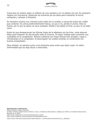 12
                                                       El huerto medicinal




Crece bien en tiestos sobre un alféizar de una ventana o en un balcón con sol. Es necesario
regarla con frecuencia. Despunta los extremos de los tallos para mantener la forma
compacta y retrasar la floración.

Es necesario picarla muy menudo justo antes de su empleo a causa del aceite tan volátil
que contiene. Se utiliza preferentemente fresca, ya que si no, pierde el aroma. Éste es
fuerte, por lo que se aplica en poca cantidad. Añade a los platos al final, ya que no se debe
cocer.

Antes de que desaparezcan las últimas hojas de la albahaca con los frios, corta algunos
tallos para disponer de ella durante todo el invierno. El mejor método para conservar sus
cualidades es la congelación. Rellena cubiteras con hojas frescas bien picadas y agua e
introdúcelas en el congelador. Al descongelar los cubitos tendrás un condimento con
buenas propiedades.

Otra utilidad: se siembra junto a los pimientos para evitar que éstos cojan "la rabia",
enfermedad que los deja secos e inservibles.




Aportaciones y referencias:
Sergio Mamert, Holger Hieronimi
CD-Rom «Plantas medicinales de Mexico- Usos y remedios tradicionales», editado por CETEI y el Instituto Nacional de
Biología de la UNAM
http://www.cookaround.com/cocina/erbe/erba-1.php3
http://www.infojardin.com/aromaticas/Fichas/Albahaca.htm
http://www.mifarmacia.es/producto.asp?Producto=../contenido/articulos/articulo_n_albahaca
 