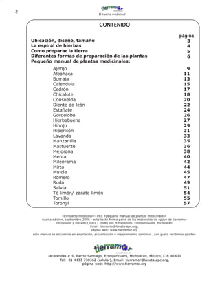 2
                                               El huerto medicinal


                                                CONTENIDO

                                                                                                     página
    Ubicación, diseño, tamaño                                                                           3
    La espiral de hierbas                                                                               4
    Como preparar la tierra                                                                             5
    Diferentes formas de preparación de las plantas                                                     6
    Pequeño manual de plantas medicinales:
                 Ajenjo                                                                                  9
                 Albahaca                                                                               11
                 Borraja                                                                                13
                 Calendula                                                                              15
                 Cedrón                                                                                 17
                 Chicalote                                                                              18
                 Consuelda                                                                              20
                 Diente de león                                                                         22
                 Estafiate                                                                              24
                 Gordolobo                                                                              26
                 Hierbabuena                                                                            27
                 Hinojo                                                                                 29
                 Hipericón                                                                              31
                 Lavanda                                                                                33
                 Manzanilla                                                                             35
                 Mastuerzo                                                                              36
                 Mejorana                                                                               38
                 Menta                                                                                  40
                 Milenrama                                                                              42
                 Mirto                                                                                  44
                 Muicle                                                                                 45
                 Romero                                                                                 47
                 Ruda                                                                                   49
                 Salvia                                                                                 51
                 Té limón/ zacate limón                                                                 54
                 Tomillo                                                                                55
                 Toronjil                                                                               57

                        «El Huerto medicinal»- incl. «pequeño manual de plantas medicinales»
          cuarta edición, septiembre 2006 - este texto forma parte de los materiales de apoyo de tierramor
                    recopilado y editado (2001 - 2006) por H.Hieronimi, Erongaricuaro, Michoacán
                                           Emai: tierramor@laneta.apc.org,
                                           página web: www.tierramor.org
    este manual se encuentra en ampliación, actualización y mejoramiento continuo...con gusto recibimos aportes




             Jacarandas # 5, Barrio Santiago, Erongaricuaro, Michoacán, México, C.P. 61630
                    Tel: 01 4433 730362 (celular), Email: tierramor@laneta.apc.org,
                                página web: http://www.tierramor.org
 