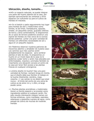 El huerto medicinal
                                                               3

Ubicación, diseño, tamaño...
=>En un espacio reducido, se puede integrar
una parte del huerto adentro de la casa, por
ejemplo aprovechando las ventanas y otros
espacios con suficiente luz para el cultivo de
hierbas en macetas.

=> En el balcón o patio seguramente hay lugar
para hierbas de olor y medicinales como
tomillo, te de limón, hierbabuena, epazote,
eneldo…en pequeñas camas, guacales rellenos
de tierra y otros contenedores. Si disponemos
de un poco de terreno podemos construir una
espiral de hierbas (lo mas cerca de la cocina)
donde podemos juntar una gran variedad de
hierbas con diferentes necesidades de sol y
agua en un pequeño espacio.

=> Podemos observar nuestros patrones de
movernos adentro y alrededor de nuestra casa:
Los caminos que más usamos serán
probablemente los espacios para sembrar
plantas al lado de ellas. Si preparamos un
huerto en un rincón lejos de la casa no lo
podemos cuidar tanto y serán mas atacados por
enfermedades, insectos y animales.También es
importante una úbicación cercana al centro de
la casa por tener fácil acceso a las plantas
frescas en cualquier emergencia

=>¿Cómo diseño mi huerto? Hay una gran
 variedad de formas- siempre tenga en mente,
 que el diseño debe que facilitar el trabajo en
 la huerta (Deshierbe, siembra, riego,
 cosecha…): Las camas no se deben que pisar
 nunca – el limite del ancho de una cama de
 cultivo es de entre 1m y 1.20m, el largo
 puede variar.

=> Muchas plantas aromáticas y medicinales
 tienen un bonito aspecto y se prestan como
 ingrediente estético el cualquier jardín. Por
 esto resulta interesante integrar camas con
 formas artisticas, como mandalas, espirales,
 estanques y pequeños cuerpos de agua, como
 paisaje de cultivo de muchas de nuestras
 hierbas
 