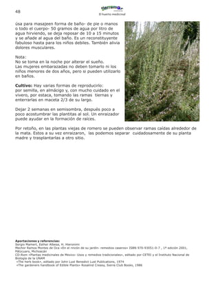 48
                                                       El huerto medicinal


úsa para masajeen forma de baño- de pie o manos
o todo el cuerpo- 50 gramos de agua por litro de
agua hirviendo, se deja reposar de 10 a 15 minutos
y se añade al agua del baño. Es un reconstituyente
fabuloso hasta para los niños debiles. También alivia
dolores musculares.

Nota:
No se toma en la noche por alterar el sueño.
Las mujeres embarazadas no deben tomarlo ni los
niños menores de dos años, pero si pueden utilizarlo
en baños.

Cultivo: Hay varias formas de reproducirlo:
por semilla, en almácigo y, con mucho cuidado en el
vivero, por estaca, tomando las ramas tiernas y
enterrarlas en maceta 2/3 de su largo.

Dejar 2 semanas en semisombra, después poco a
poco acostumbrar las plantitas al sol. Un enraizador
puede ayudar en la formación de raíces.

Por retoño, en las plantas viejas de romero se pueden observar ramas caídas alrededor de
la mata. Estos a su vez enraizaron, las podemos separar cuidadosamente de su planta
madre y trasplantarlas a otro sitio.




Aportaciones y referencias:
Sergio Mamert, Esther Albesa, H. Hieronimi
Mechor Ramos Montes de Oca «En el rincón de su jardín- remedios caseros» ISBN 970-93051-0-7 , 1ª edición 2001,
Pátzcuaro, Michoacán
CD-Rom «Plantas medicinales de Mexico- Usos y remedios tradicionales», editado por CETEI y el Instituto Nacional de
Biología de la UNAM
 «The herb book», editado por John Lust Benedict Lust Publications, 1974
 «The gardeners handbook of Edible Plants» Rosalind Creasy, Sierra Club Books, 1986
 