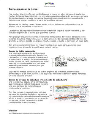 El huerto medicinal
                                                                                           5

Como preparar la tierra-

Hay muchas diferentes formas y métodos para preparar los sitios para nuestras plantas.
Muchas de las plantas medicinales no necesitan preparación alguna del suelo, pues se trata
de plantas silvestres y basta con recrear las condiciones, donde creceen naturalmente y
fácilmente se pueden establecer a partir de semillas o escejes.

Algunas de las hierbas crecen bien en suelos pobres, incluso son más resistentes a las
sequías que la mayoría de la hortalizas.

Las técnicas de preparación del terreno varían también según la región y el clima, y por
supuesto depende de la planta que queremos clutivar.

Para proteger el suelo intentamos abstenernos de la práctica de volteo o barbecho de los
terrenos de cultivo. Procuremos, que la tierra alrededor de nuestras plantas esté libre de
gramilla, y siempre tapado con algo de mulch. A veces se suelta la tierra con un biedo-pala.

Con un buen entendimiento de los requerimientos de un suelo sano, podemos crear
rápidamente un ambiente favorable para nuestro huerto.

Camas de doble excavación
Una técnica de preparación y aflojamiento
profundo del suelo sin voltearlo. Requiere un
cierto esfuerzo, especialmente si uno no está
acostumbrado al manejo de herramientas de
mano. Permite de crear rápidamente un suelo
intacto y rico en nutrientes, con suficiente
aireación para obtener desde el principio
buenas cosechas.

Es parte del método biointensivo del cultivo orgánico de alimentos, desarrollado y
promovido por el Sr. John Jeavons. Solo es posible realizarlo en terrenos donde tenemos
un suelo bastante profundo

Camas de arropes de cobertura (“mulcheada de cobertura”)
Una técnica muy popular en la permacultura,
que implica poco trabajo físico, pero requiere
una gran cantidad de materiales para
implementarla con éxito.

Con éste método crea condiciones optimas
para que los insectos, lombrices, bacterias y
microorganismos del suelo hagan el trabajo de
aflojar el suelo, lo que requiere a lo mejor de
un poco de tiempo, dependiendo de las
condiciones de nuestro terreno.



Referencias:
H. Hieronimi
http://www.tierramor.org/permacultura/hortalizas1.htm
 