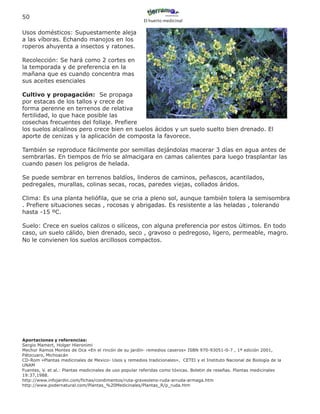 50
                                                       El huerto medicinal

Usos domésticos: Supuestamente aleja
a las víboras. Echando manojos en los
roperos ahuyenta a insectos y ratones.

Recolección: Se hará como 2 cortes en
la temporada y de preferencia en la
mañana que es cuando concentra mas
sus aceites esenciales

Cultivo y propagación: Se propaga
por estacas de los tallos y crece de
forma perenne en terrenos de relativa
fertilidad, lo que hace posible las
cosechas frecuentes del follaje. Prefiere
los suelos alcalinos pero crece bien en suelos ácidos y un suelo suelto bien drenado. El
aporte de cenizas y la aplicación de composta la favorece.

También se reproduce fácilmente por semillas dejándolas macerar 3 días en agua antes de
sembrarlas. En tiempos de frío se almacigara en camas calientes para luego trasplantar las
cuando pasen los peligros de helada.

Se puede sembrar en terrenos baldíos, linderos de caminos, peñascos, acantilados,
pedregales, murallas, colinas secas, rocas, paredes viejas, collados áridos.

Clima: Es una planta heliófila, que se cria a pleno sol, aunque también tolera la semisombra
. Prefiere situaciones secas , rocosas y abrigadas. Es resistente a las heladas , tolerando
hasta -15 ºC.

Suelo: Crece en suelos calizos o silíceos, con alguna preferencia por estos últimos. En todo
caso, un suelo cálido, bien drenado, seco , gravoso o pedregoso, ligero, permeable, magro.
No le convienen los suelos arcillosos compactos.




Aportaciones y referencias:
Sergio Mamert, Holger Hieronimi
Mechor Ramos Montes de Oca «En el rincón de su jardín- remedios caseros» ISBN 970-93051-0-7 , 1ª edición 2001,
Pátzcuaro, Michoacán
CD-Rom «Plantas medicinales de Mexico- Usos y remedios tradicionales», CETEI y el Instituto Nacional de Biología de la
UNAM
Fuentes, V. et al.: Plantas medicinales de uso popular referidas como tóxicas. Boletin de reseñas. Plantas medicinales
19:37,1988.
http://www.infojardin.com/fichas/condimentos/ruta-graveolens-ruda-arruda-armaga.htm
http://www.podernatural.com/Plantas_%20Medicinales/Plantas_R/p_ruda.htm
 