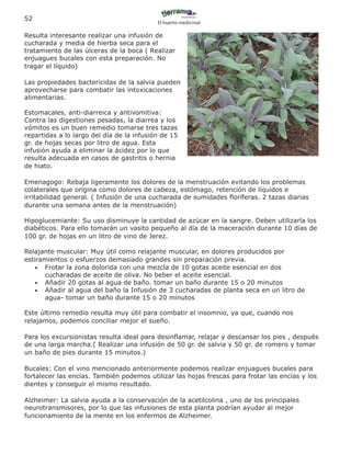 52
                                           El huerto medicinal

Resulta interesante realizar una infusión de
cucharada y media de hierba seca para el
tratamiento de las úlceras de la boca ( Realizar
enjuagues bucales con esta preparación. No
tragar el líquido)

Las propiedades bactericidas de la salvia pueden
aprovecharse para combatir las intoxicaciones
alimentarias.

Estomacales, anti-diarreica y antivomitiva:
Contra las digestiones pesadas, la diarrea y los
vómitos es un buen remedio tomarse tres tazas
repartidas a lo largo del día de la infusión de 15
gr. de hojas secas por litro de agua. Esta
infusión ayuda a eliminar la ácidez por lo que
resulta adecuada en casos de gastritis o hernia
de hiato.

Emenagogo: Rebaja ligeramente los dolores de la menstruación evitando los problemas
colaterales que origina como dolores de cabeza, estómago, retención de líquidos e
irritabilidad general. ( Infusión de una cucharada de sumidades floríferas. 2 tazas diarias
durante una semana antes de la menstruación)

Hipoglucemiante: Su uso disminuye la cantidad de azúcar en la sangre. Deben utilizarla los
diabéticos. Para ello tomarán un vasito pequeño al día de la maceración durante 10 días de
100 gr. de hojas en un litro de vino de Jerez.

Relajante muscular: Muy útil como relajante muscular, en dolores producidos por
estiramientos o esfuerzos demasiado grandes sin preparación previa.
   • Frotar la zona dolorida con una mezcla de 10 gotas aceite esencial en dos
      cucharadas de aceite de oliva. No beber el aceite esencial.
   • Añadir 20 gotas al agua de baño. tomar un baño durante 15 o 20 minutos
   • Añadir al agua del baño la Infusión de 3 cucharadas de planta seca en un litro de
      agua- tomar un baño durante 15 o 20 minutos

Este último remedio resulta muy útil para combatir el insomnio, ya que, cuando nos
relajamos, podemos conciliar mejor el sueño.

Para los excursionistas resulta ideal para desinflamar, relajar y descansar los pies , después
de una larga marcha.( Realizar una infusión de 50 gr. de salvia y 50 gr. de romero y tomar
un baño de pies durante 15 minutos.)

Bucales: Con el vino mencionado anteriormente podemos realizar enjuagues bucales para
fortalecer las encías. También podemos utilizar las hojas frescas para frotar las encías y los
dientes y conseguir el mismo resultado.

Alzheimer: La salvia ayuda a la conservación de la acetilcolina , uno de los principales
neurotransmisores, por lo que las infusiones de esta planta podrían ayudar al mejor
funcionamiento de la mente en los enfermos de Alzheimer.
 