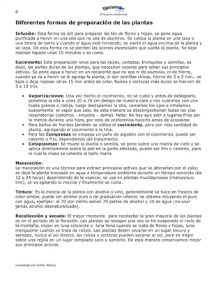 6
                                             El huerto medicinal


Diferentes formas de preparación de las plantas

Infusión: Esta forma es útil para preparar las tés de flores y hojas. se pone agua
purificada a hervir en una olla que no sea de aluminio. Se coloca la planta en una taza o
una tetera de barro y cuando el agua esté hirviendo, se vierte el agua encima de la planta y
se tapa. De esta forma no se pierden las acereis escenciales que suelta la planta. Se deja
reposar tapado unas 10 minutos y se cuela.

Cocimiento: Esta preparación sirve para las raíces, cortezas, tronquitos y semillas, es
decir, las partes duras de las plantas, que necesitan cocerse para soltar sus principios
activos. Se pone agua a hervir en un recipiente que no sea ni de aluminio, ni de hierro,
cuando ya va a hervir se le agrega la planta, si son semillas chicas, hierve de 3 a 5 min.. se
tapa y deja reposar otros 15 min antes de colar. Raíces y cortezas más duras se hierven de
5 a 10 min.

    •    Vaporizaciones: Una vez hecho el cocimiento, no se cuela y antes de destaparlo,
         ponemos la olla a unos 20 a 25 cm debajo de nuestra cara y nos cubrimos con una
         toalla grande o cobija, luego destapamos la olla, cerramos los ojos e inhalamos
         suavemente el vapor que sale. de esta manera se descongestionan todas las vías
         respiratorias (catorros - sinusitis – asma). Nota: No hay que salir a lugares fríos por
         lo menos durante una hora, por esto de preferencia hacerlo antes de acostarse
    •    Para baños de hierbas también se utiliza el cocimiento, pero con más cantidad de
         planta, agregando el cocimiento a la tina.
    •    Para las Compresas se empapa un paño de algodón con el cocimiento, puede ser
         caliente o frío, dependiendo del tratamiento.
    •    Cataplasmas: Se muele la planta o semilla, se pone sobre una manta de cielo y se
         aplica directamente sobre la piel en la parte afectada, puede ser frío o caliente, para
         lo cual la masa se calienta al baño maría

Maceración:
La maceración es una técnica para extraer principios activos que se alterarían con el calor,
se deja la planta troceada en agua a temperatura ambiente durante un tiempo concreto (de
12 a 24 horas) dependiendo de la especie, se usa en plantas mucilaginosas (malvavisco,
lino), se va agitando la mezcla y finalmente se cuela.

Tintura: Es la mezcla de la planta con alcohol o vino, generalmente se hace en frascos de
color ambar, puede ser alcohol puro o de graduación inferior, se obtiene diluyendo el puro
con agua, ejemplo: al 70 por ciento serían 70 partes de alcohol y 30 de agua (no usar
jamás alcohol desnaturalizado).

Recollección y secado: El mejor momento para recolectar la gran mayoría de las plantas
es en el periodo de la floración. Las plantas se recogen una vez se ha evaporado el rocío de
la montaña, mejor en luna creciente o luna llena cuando se trata de flores y hojas, luna
menguante cuando se trata de raíces. Las plantas deben secarse en un lugar oscuro y
aereado, nunca al sol directo. las raíces y cortezas pueden secarse al sol, pero es mejor
sobre una rejilla en un lugar templado seco y sombrío. De esta manera conservamos mejor
sus principios activos.




recopilado por Esther Albesa
 