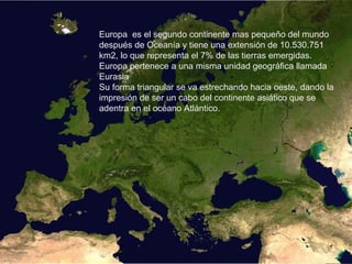 Europa es el segundo continente mas pequeño del mundo
después de Oceanía y tiene una extensión de 10.530.751
km2, lo que representa el 7% de las tierras emergidas.
Europa pertenece a una misma unidad geográfica llamada
Eurasia
Su forma triangular se va estrechando hacia oeste, dando la
impresión de ser un cabo del continente asiático que se
adentra en el océano Atlántico.
 