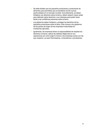 • Se debe facilitar que los pequeños productores y productoras de
  alimentos para permitirles que se beneficien de las nuevas
  oportunidades en el mercado mundial. Concretamente, se deben
  fortalecer sus derechos sobre la tierra y deben adquirir mayor poder
  para defender estos derechos y sus intereses para poder hacer
  frente a las conflictivas presiones sobre la tierra;
• Los gobiernos deben fortalecer y proteger los derechos de los
  pequeños productores sobre la tierra. Esto incluye a los gobiernos
  de los países de origen de las empresas involucradas en
  inversiones agrícolas;
• Igualmente, las empresas tienen la responsabilidad de respetar los
  derechos humanos, aplicar las debidas diligencias en sus
  operaciones así como exigir lo mismo a las empresas socias con las
  que cooperan, ya sean financiadoras, compradoras o proveedoras.




                                                                       15
 