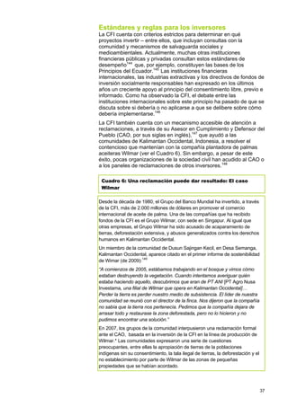 Estándares y reglas para los inversores
La CFI cuenta con criterios estrictos para determinar en qué
proyectos invertir – entre ellos, que incluyan consultas con la
comunidad y mecanismos de salvaguarda sociales y
medioambientales. Actualmente, muchas otras instituciones
financieras públicas y privadas consultan estos estándares de
desempeño144 que, por ejemplo, constituyen las bases de los
Principios del Ecuador.145 Las instituciones financieras
internacionales, las industrias extractivas y los directivos de fondos de
inversión socialmente responsables han expresado en los últimos
años un creciente apoyo al principio del consentimiento libre, previo e
informado. Como ha observado la CFI, el debate entre las
instituciones internacionales sobre este principio ha pasado de que se
discuta sobre si debería o no aplicarse a que se delibere sobre cómo
debería implementarse.146
La CFI también cuenta con un mecanismo accesible de atención a
reclamaciones, a través de su Asesor en Cumplimiento y Defensor del
Pueblo (CAO, por sus siglas en inglés),147 que ayudó a las
comunidades de Kalimantan Occidental, Indonesia, a resolver el
contencioso que mantenían con la compañía plantadora de palmas
aceiteras Wilmar (ver el Cuadro 6). Sin embargo, a pesar de este
éxito, pocas organizaciones de la sociedad civil han acudido al CAO o
a los paneles de reclamaciones de otros inversores.148

 Cuadro 6: Una reclamación puede dar resultado: El caso
 Wilmar

Desde la década de 1980, el Grupo del Banco Mundial ha invertido, a través
de la CFI, más de 2.000 millones de dólares en promover el comercio
internacional de aceite de palma. Una de las compañías que ha recibido
fondos de la CFI es el Grupo Wilmar, con sede en Singapur. Al igual que
otras empresas, el Grupo Wilmar ha sido acusado de acaparamiento de
tierras, deforestación extensiva, y abusos generalizados contra los derechos
humanos en Kalimantan Occidental.
Un miembro de la comunidad de Dusun Sajingan Kecil, en Desa Semanga,
Kalimantan Occidental, aparece citado en el primer informe de sostenibilidad
de Wimar (de 2009):149
“A comienzos de 2005, estábamos trabajando en el bosque y vimos cómo
estaban destruyendo la vegetación. Cuando intentamos averiguar quién
estaba haciendo aquello, descubrimos que eran de PT ANI [PT Agro Nusa
Investama, una filial de Wilmar que opera en Kalimantan Occidental]…
Perder la tierra es perder nuestro medio de subsistencia. El líder de nuestra
comunidad se reunió con el director de la finca. Nos dijeron que la compañía
no sabía que la tierra nos pertenecía. Pedimos que la compañía dejara de
arrasar todo y restaurase la zona deforestada, pero no lo hicieron y no
pudimos encontrar una solución.”
En 2007, los grupos de la comunidad interpusieron una reclamación formal
ante el CAO, basada en la inversión de la CFI en la línea de producción de
Wilmar.* Las comunidades expresaron una serie de cuestiones
preocupantes, entre ellas la apropiación de tierras de la poblaciones
indígenas sin su consentimiento, la tala ilegal de tierras, la deforestación y el
no establecimiento por parte de Wilmar de las zonas de pequeñas
propiedades que se habían acordado.




                                                                                    37
 