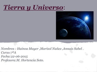 Tierra y Universo:
Nombres : Hainoa Mayer ,Marisol Nuñez ,Annais Sabel .
Curso:7ºA
Fecha:22-06-2015
Profesora:M. Hortencia Soto.
 