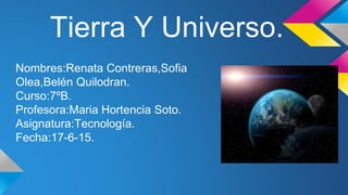 Tierra Y Universo.
Nombres:Renata Contreras,Sofia
Olea,Belén Quilodran.
Curso:7ºB.
Profesora:Maria Hortencia Soto.
Asignatura:Tecnología.
Fecha:17-6-15.
 