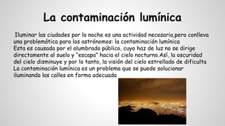 La contaminación lumínica
Iluminar las ciudades por la noche es una actividad necesaria,pero conlleva
una problemática para los astrónomos: la contaminación lumínica
Esta es causada por el alumbrado público, cuyo haz de luz no se dirige
directamente al suelo y “escapa” hacia el cielo nocturno.Así, la oscuridad
del cielo disminuye y por lo tanto, la visión del cielo estrellado de dificulta
La contaminación lumínica es un problema que se puede solucionar
iluminando las calles en forma adecuada
 