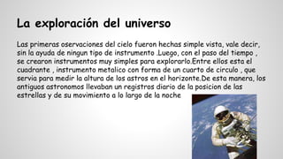 La exploración del universo
Las primeras oservaciones del cielo fueron hechas simple vista, vale decir,
sin la ayuda de ningun tipo de instrumento .Luego, con el paso del tiempo ,
se crearon instrumentos muy simples para explorarlo.Entre ellos esta el
cuadrante , instrumento metalico con forma de un cuarto de circulo , que
servia para medir la altura de los astros en el horizonte.De esta manera, los
antiguos astronomos llevaban un registros diario de la posicion de las
estrellas y de su movimiento a lo largo de la noche
 