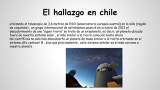 El hallazgo en chile
utilizando el telescopio de 3,6 metros de ESO (observatorio europeo austral) en la silla (región
de coquimbo) , un grupo internacional de astrónomos anunció en octubre de 2012 el
descubrimiento de una “super tierra” se trata de un exoplaneta, es decir, un planeta ubicado
fuera de nuestro sistema solar , el más similar a la tierra conocido hasta ahora
los científicos no solo han descubierto un planeta de masa similar a la tierra orbitando en el
sistema alfa centauri B , sino que precisamente , este sistema estelar es el más cercano a
nuestro planeta
 