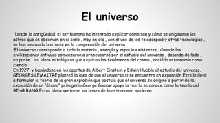 El universo
·Desde la antigüedad, el ser humano ha intentado explicar cómo son y cómo se originaron los
astros que se observan en el cielo . Hoy en día , con el uso de los telescopios y otras tecnologías ,
se han avanzado bastante en la comprensión del universo
·El universo corresponde a toda la materia , energía y espacio existentes . Cuando las
civilizaciones antiguas comenzaron a preocuparse por el estudio del universo , dejando de lado ,
en parte , las ideas mitológicas que explican los fenómenos del cosmo , nació la astronomía como
ciencia
En 1927, y basándose en los aportes de Albert Einstein y Edwin Hubble al estudio del universo,
GEORGES LEMAITRE planteó la idea de que el universo si se encuentra en expansión.Esto lo llevó
a formular la teoría de la gran explosión que postula que el universo se originó a partir de la
explosión de un “átomo” primigenio.George Gamow apoyo la teoría se conoce como la teoría del
BING BANG.Estas ideas sentaron las bases de la astronomía moderna
 