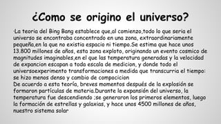 ¿Como se origino el universo?
·La teoria del Bing Bang establece que,al comienzo,todo lo que seria el
universo se encontraba concentrado en una zona, extraordinariamente
pequeña,en la que no existia espacio ni tiempo.Se estima que hace unos
13.800 millones de años, esta zona exploto, originando un evento cosmico de
magnitudes imaginables,en el que las temperatura generadas y la velocidad
de expancion escapan a toda escala de medicion, y donde todo el
universoexperimento transformaciones a medida que transcurria el tiempo:
se hizo menos denso y cambio de compocicion
De acuerdo a esta teoría, breves momentos después de la explosión se
formaron partículas de materia.Durante la expansión del universo, la
temperatura fue descendiendo ;se generaron los primeros elementos, luego
la formación de estrellas y galaxias, y hace unos 4500 millones de años,
nuestro sistema solar
 
