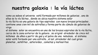 nuestra galaxia : la vía láctea
como ya sabes el universo está formada por millones de galaxias . una de
ellas es la vía láctea , donde se ubica nuestro sistema solar
la vìa làctia es una galaxia de tipo espirales con nuevo brazos principales .
contiene unos cien mil de estrellas y forma parte de cúmulo de galaxias de
virgo
el sistema solar se encuentra en uno de los brazos espirales de la vìa làctia,
cerca de la zona exterior de la galaxia . se originó alrededor de cinco mil
millones de años a partir de gas y el polvo de una nebulosa . el sistema
solar está formado por una estrella , el sol ,alrededor del cual giran
planetas , satélites , asteroides , cometas y meteoritos
 