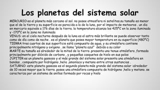 Los planetas del sistema solar
MERCURIO:es el planeta más cercano al sol. no posee atmosfera ni satelites.su tamaño es menor
que el de la tierra y su superficie es parecida a la de la luna, por el impacto de meteoros . un dia
en mercurio equivale a 176 días de la tierra. la temperatura alcanza los 425ºC en la zona iluminada
y -170ºC en la zona no iluminada
VENUS: en el cielo nocturno después de la luna es el astro más brillante se puede observar tanto
como de día como de noche . es el planeta que posee mayor temperatura en su superficie (480ºC)
TIERRA:tres cuartos de sus superficie está compuesto de agua, y su atmósfera contiene
principalmente nitrógeno y oxígeno . se llama “planeta azul” debido a su color
MARTE:su tamaño es alrededor de la mitad de la tierra .presenta una tenue atmósfera ,formada
principalmente por dióxido de carbono , y pequeñas casquetes de hielo en sus polos
JÚPITER:es un planeta gaseoso y el más grande del sistema solar.presenta una atmósfera en
bandas , compuesta por hidrógeno ,helio ,amoníaco y metano entre otras sustancias .
SATURNO: este planeta gaseoso es el segundo planeta más grande del sistema solar :alrededor
de 10 veces mayor que la tierra .posee una atmósfera compuesta de hidrógeno ,helio y metano. se
caracteriza por un sistema de anillos formado por rocas y hielo
 