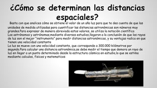 ¿Cómo se determinan las distancias
espaciales?
Basta con que analices cómo se obtiene el valor de un año luz para que te des cuenta de que las
unidades de medida utilizadas para cuantificar las distancias astronómicas son números muy
grandes.Para expresar de manera abreviada estos valores, se utiliza la notación científica
Los astrónomos y astrónomas,mediante diversos estudios,llegaron a la conclusión de que los rayos
de luz son el mejor “instrumento” para medir distancias astronómicas, y su ventajas radica en que
tienen una velocidad constante
La luz se mueve con una velocidad constante, que corresponde a 300.000 kilómetros por
segundo.Para calcular una distancia astronómica,se debe medir el tiempo que demora un rayo de
luz en llegar a un punto determinado desde la estructura cósmica en estudio,lo que se estima
mediante calculos, fisicos y matematicos
 