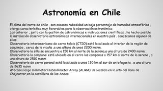 Astronomía en Chile
El clima del norte de chile , son escasas nubosidad un baja porcentaje de humedad atmosférica ,
otorga característica muy favorables para la observación astronómica
Los anterior , junto con la gestión de astronómicas e instrucciones científicas , ha hecho posible
la instalación observatorio astronómicos internacionales en nuestro país . conozcamos algunos de
ellos
Observatorio interamericano de cerro tololo (CTIO):está localizado al interior de la región de
coquimbo , cerca de la vicuña ,a una altura de unos 2200 msnm.
Observatorio la silla:se encuentra a 150 km al norte de la serena,a una altura de 2400 msnm .
Observatorio la campana: está ubicado en el cerro las campanas a 157 km al norte de la serena , a
una altura de 2510 msnm
Observatorio de cerro paranal:está localizado a unos 130 km al sur de antofagasta , a una altura
de 2635 msnm
Atacama large millimeter/submillimeter Array (ALMA): se localiza en lo alto del llano de
Chajnantor,en la cordillera de los Andes
 