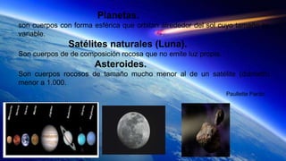 Planetas.
son cuerpos con forma esférica que orbitan alrededor del sol cuyo tamaño es
variable.
Satélites naturales (Luna).
Son cuerpos de de composición rocosa que no emite luz propia.
Asteroides.
Son cuerpos rocosos de tamaño mucho menor al de un satélite (diámetro
menor a 1.000.
Paullette Pardo.
 