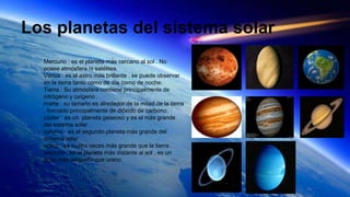 Los planetas del sistema solar
Mercurio : es el planeta más cercano al sol . No
posee atmósfera ni satélites.
Venus : es el astro más brillante . se puede observar
en la tierra tanto como de día como de noche.
Tierra : Su atmósfera contiene principalmente de
nitrógeno y oxígeno .
marte : su tamaño es alrededor de la mitad de la tierra
, formado principalmente de dióxido de carbono.
júpiter : es un planeta gaseoso y es el más grande
del sistema solar .
saturno : es el segundo planeta más grande del
sistema solar .
urano : es cuatro veces más grande que la tierra .
neptuno : es el planeta más distante al sol , es un
poco más pequeño que urano.
 