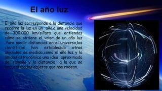 El año luz
El año luz corresponde a la distancia que
recorre la luz en un año,a una velocidad
de 300.000 km/s.Para que entiendas
cómo se obtiene el valor de un año luz
.Para medir distancias en el universo,los
científicos han establecido otras
unidades de medida,como el año luz y la
unidad astronómica una idea aproximada
del tamaño y la distancia a la que se
encuentran los objetos que nos rodean.
 