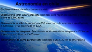 Astronomía en chile
El clima es menos húmedo y favorece la vista
Observatorio inter americano: Está localizado en la región de coquimbo y tiene una
altura de 2.200 msnm.
Observatorio la silla: Se encuentra a 150 km al norte de la serena a una altura de
2.400 msnm, y fue construido en 1964.
Observatorio las campanas: Está ubicado en el cerro de las campanas a 157 km de
la serena a una altura de 2.635 msnm.
Observatorio de cerro paranal: Está localizado a unos 130 km de antofagasta.
 