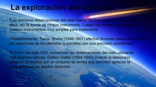 La exploración del universo Daniela
ºLas primeras observaciones del cielo fueron hechas a primera vista, vale
decir, sin la ayuda de ningún instrumento. Luego con el paso del tiempo, se
crearon instrumentos muy simples para explorarlos.
ºPosteriormente, Tycho Brahe (1546-1601) efectuó diversas observaciones de
las posiciones de los planetas, y estrellas con una precisión asombrosa.
ºA Partir del siglo XVII, comienzan las observaciones del cielo utilizando
instrumentos ópticos. Galileo Galilei (1564-1642) inventó el telescopio
refractor, formados por un conjunto de lentes que permiten apreciar la
caracteristicas de objetos distantes.
 