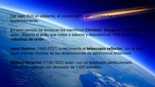Del siglo XVII en adelante, el conocimiento astronómico fue creciendo
sostenidamente.
En este periodo se destacan los científicos Christian Huygens (1629-1695)
quien observó el anillo que rodea a saturno y descubrió en 1966 la famosa
nebulosa de orión.
Isaac Newton (1642-1727) quien inventa el telescopio reflector, con el que
pudo precisar muchas de las observaciones de astrónomos anteriores
William Herschel (1738-1822) quien, con un telescopio perfeccionado,
elaboró un catálogo con alrededor de 1.000 estrellas.
Daniela
 