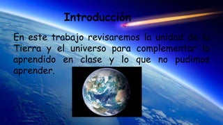 Introducción
En este trabajo revisaremos la unidad de la
Tierra y el universo para complementar lo
aprendido en clase y lo que no pudimos
aprender.
 