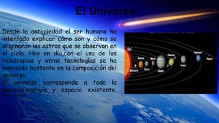 El Universo.
Desde la antigüedad el ser humano ha
intentado explicar cómo son y cómo se
originaron los astros que se observan en
el cielo. Hoy en día,con el uso de los
telescopios y otras tecnologías se ha
avanzado bastante en la composición del
universo.
El universo corresponde a toda la
materia,energía y espacio existente.
Renata contreras
 